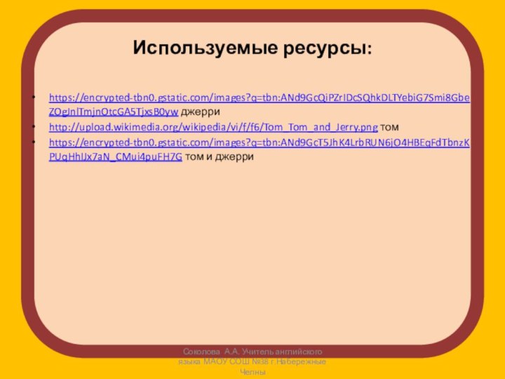 Используемые ресурсы:https://encrypted-tbn0.gstatic.com/images?q=tbn:ANd9GcQiPZrIDcSQhkDLTYebiG7Smi8GbeZOgJnlTmjnOtcGA5TjxsB0yw джерриhttp://upload.wikimedia.org/wikipedia/vi/f/f6/Tom_Tom_and_Jerry.png томhttps://encrypted-tbn0.gstatic.com/images?q=tbn:ANd9GcT5JhK4LrbRUN6jO4HBEqFdTbnzKPUqHhIJx7aN_CMui4puFH7G том и джерриСоколова А.А. Учитель английского языка МАОУ СОШ №38 г.Набережные Челны