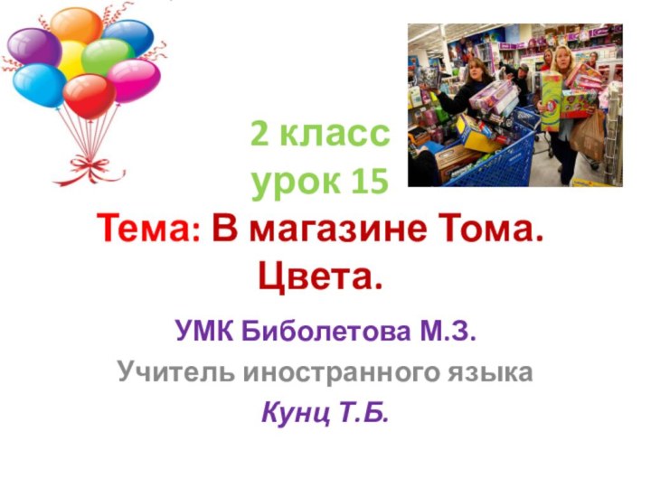 2 класс урок 15 Тема: В магазине Тома. Цвета.УМК Биболетова М.З.Учитель иностранного языка Кунц Т.Б.