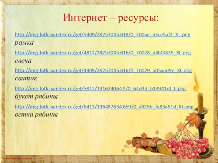 Интернет – ресурсы:http://img-fotki.yandex.ru/get/5409/28257045.618/0_700ae_53ce5af2_XL.png рамкаhttp://img-fotki.yandex.ru/get/4812/28257045.616/0_70078_a3b0f835_XL.pngсвечаhttp://img-fotki.yandex.ru/get/4409/28257045.616/0_70079_a05aed9e_XL.pngсвитокhttp://img-fotki.yandex.ru/get/5812/131624064.9/0_64d3d_b13941df_L.png  букет рябиныhttp://img-fotki.yandex.ru/get/6413/136487634.659/0_a925b_fe83a51d_XL.png  ветка рябины