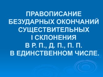 Презентация по русскому языку на тему ПРАВОПИСАНИЕ БЕЗУДАРНЫХ ОКОНЧАНИЙ СУЩЕСТВИТЕЛЬНЫХ I СКЛОНЕНИЯ В Р. П., Д. П., П. П. В ЕДИНСТВЕННОМ ЧИСЛЕ.