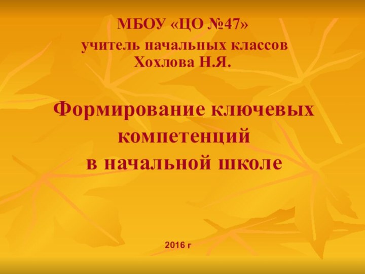 Формирование ключевых компетенций  в начальной школеМБОУ «ЦО №47» учитель начальных классов Хохлова Н.Я.2016 г