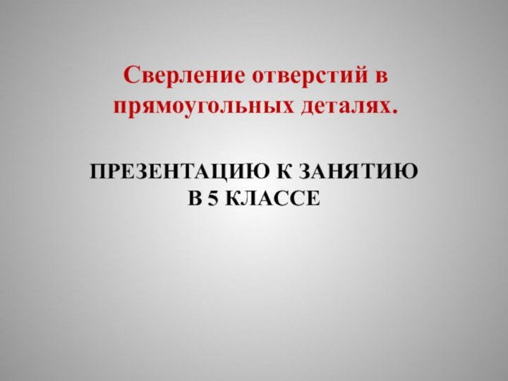 Сверление отверстий в прямоугольных деталях.ПРЕЗЕНТАЦИЮ К ЗАНЯТИЮ В 5 КЛАССЕ