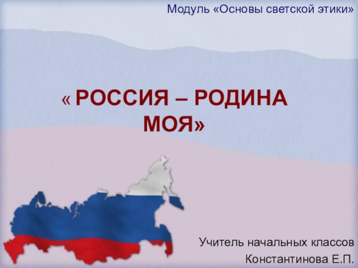 Модуль «Основы светской этики»« РОССИЯ – РОДИНА МОЯ»Учитель начальных классов		Константинова Е.П.