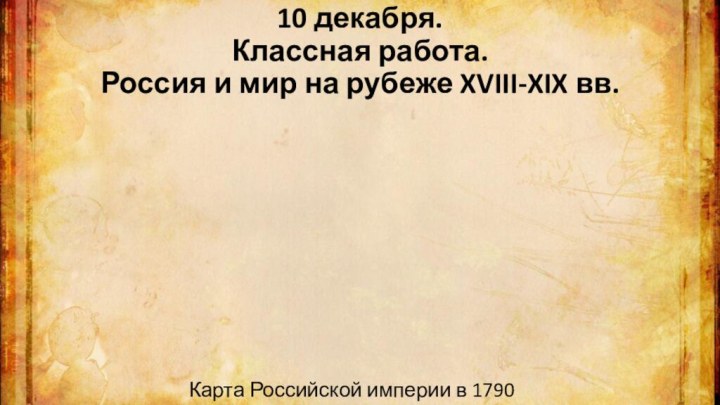 10 декабря. Классная работа. Россия и мир на рубеже XVIII-XIX вв.Карта Российской империи в 1790 году