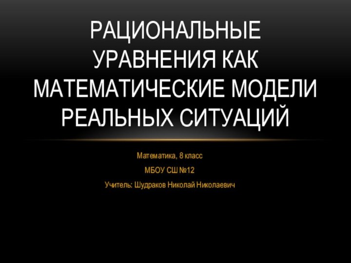 Математика, 8 классМБОУ СШ №12Учитель: Шудраков Николай НиколаевичРациональные уравнения как математические модели реальных ситуаций