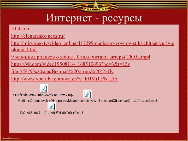 Интернет - ресурсыШаблонhttp://elenaranko.ucoz.ru/ http://mirvideo.tv/video_online/117299-napisano-voynoy-stihi-chitaet-yuriy-solomin.html9 мая-цикл роликов о войне . Стихи читают актеры ТЮЗа.mp4https://vk.com/video19508114_168510696?hd=3&t=15sfile:///E:/9%20мая/Вечный%20огонь%20(2).flvhttp://www.youtube.com/watch?v=kHMiJIPN1DA