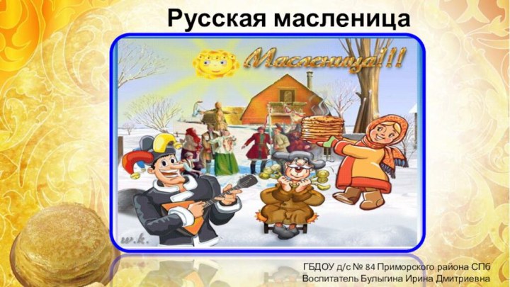 Русская масленицаГБДОУ д/с № 84 Приморского района СПбВоспитатель Булыгина Ирина Дмитриевна