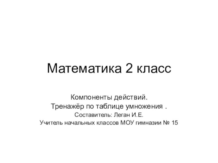 Математика 2 классКомпоненты действий.Тренажёр по таблице умножения .Составитель: Леган И.Е. Учитель начальных