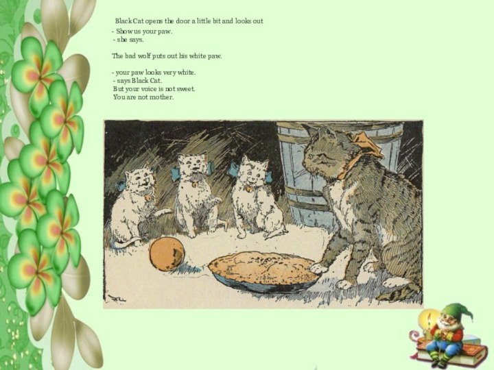  Black Cat opens the door a little bit and looks out  - Show us your paw. - she says.  The bad wolf puts out his white paw.  - your paw looks very white. - says Black Cat. But your voice is not sweet. You are not mother.