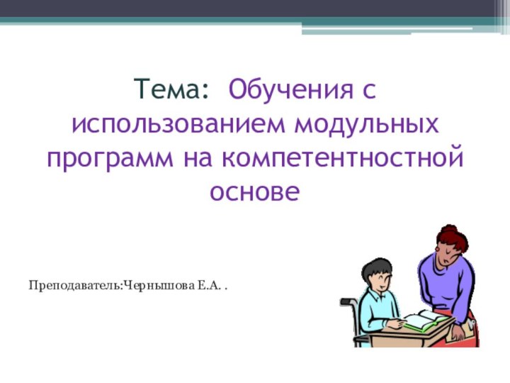 Тема: Обучения с использованием модульных программ на компетентностной основеПреподаватель:Чернышова Е.А. .