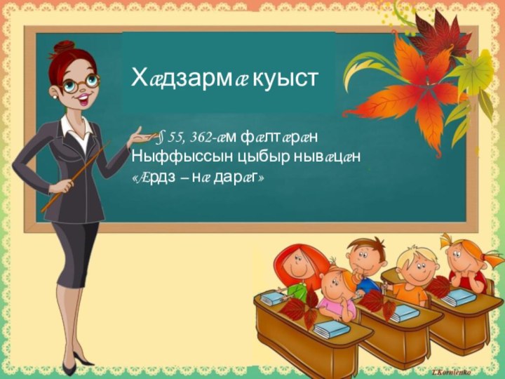 Хæдзармæ куыст	§ 55, 362-æм фæлтæрæнНыффыссын цыбыр нывæцæн «Æрдз – нæ дарæг»