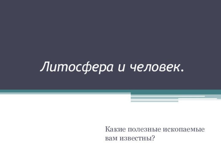 Литосфера и человек.Какие полезные ископаемые вам известны?