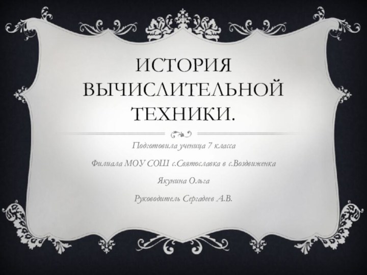 История вычислительной техники.Подготовила ученица 7 класса Филиала МОУ СОШ с.Святославка в с.Воздвиженка Якунина ОльгаРуководитель Сергадеев А.В.