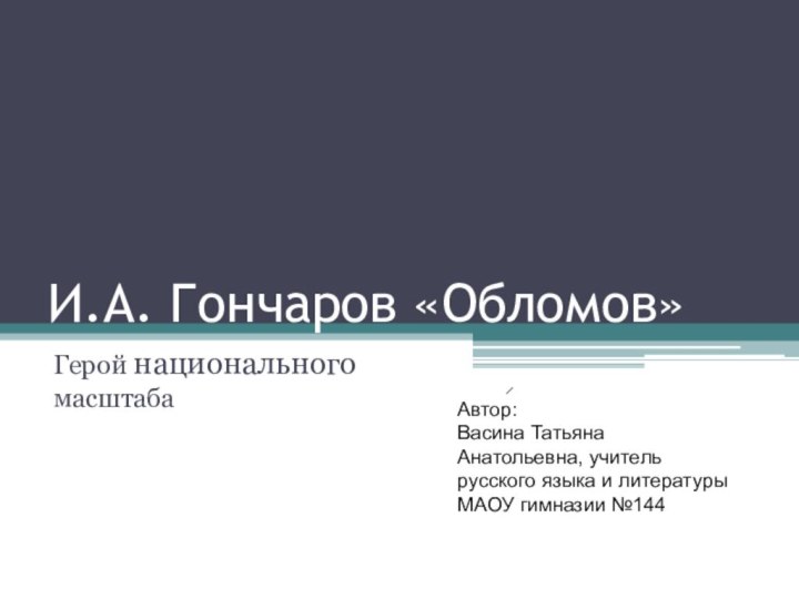 И.А. Гончаров «Обломов»Герой национального масштабаАвтор: Васина ТатьянаАнатольевна, учительрусского языка и литературы МАОУ гимназии №144