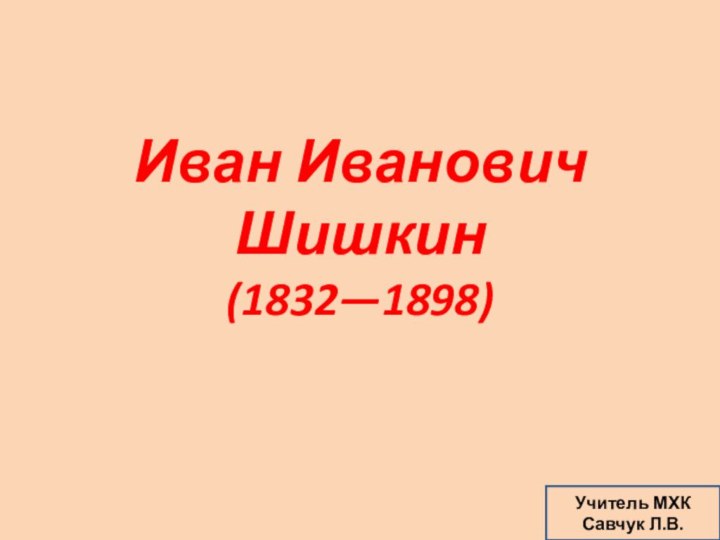 Иван Иванович Шишкин (1832—1898) Учитель МХКСавчук Л.В.