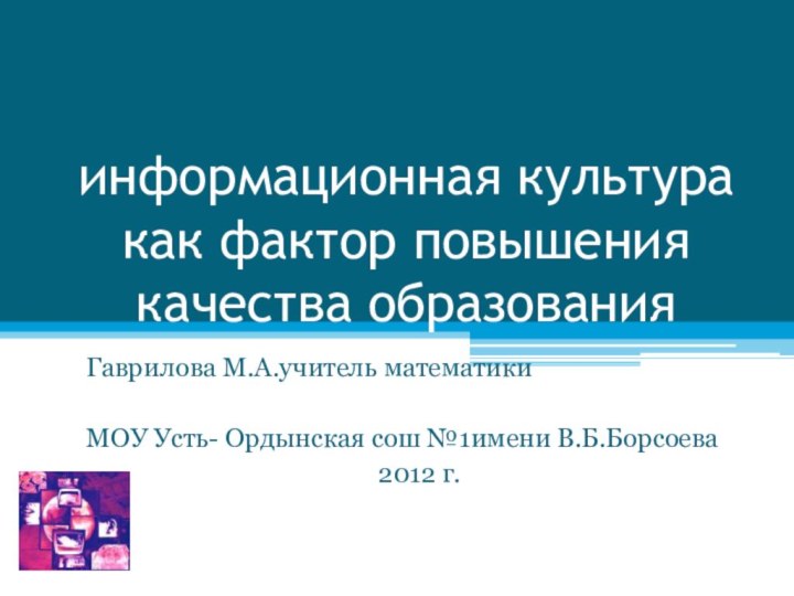 информационная культура как фактор повышения качества образованияГаврилова М.А.учитель математикиМОУ Усть- Ордынская сош №1имени В.Б.Борсоева2012 г.