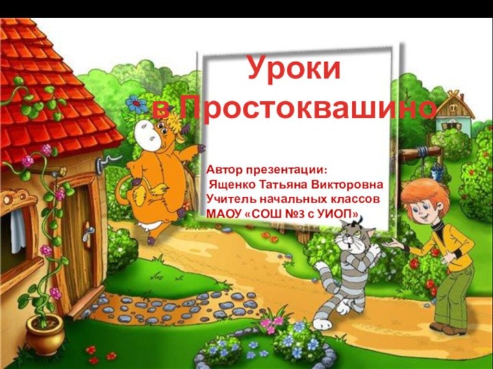 Уроки в ПростоквашиноАвтор презентации: Ященко Татьяна Викторовна Учитель начальных классов МАОУ «СОШ №3 с УИОП»