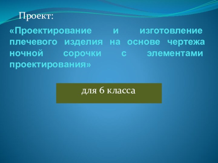 «Проектирование и изготовление плечевого изделия на основе чертежа ночной сорочки с элементами проектирования»для 6 классаПроект: