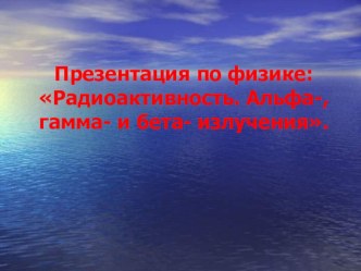 Презентация по физике: Радиоактивность. Альфа-, гамма- и бета- излучения.