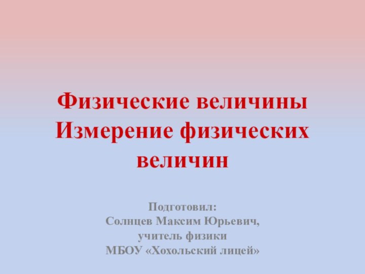 Физические величины  Измерение физических величин Подготовил:Солнцев Максим Юрьевич,учитель физики МБОУ «Хохольский лицей»