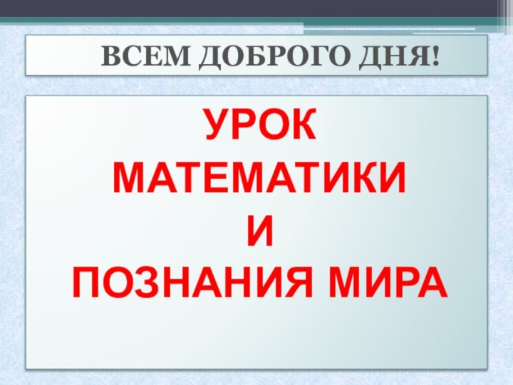 ВСЕМ ДОБРОГО ДНЯ!УРОК МАТЕМАТИКИИ  ПОЗНАНИЯ МИРА