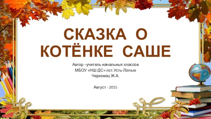 СКАЗКА О КОТЁНКЕ САШЕАвтор –учитель начальных классов МБОУ «НШ-ДС» пст.Усть-ЛопъюЧерковец Ж.А.Август - 2015