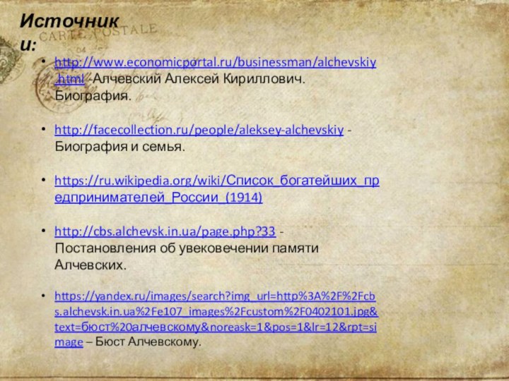 Источники:http://www.economicportal.ru/businessman/alchevskiy.html -Алчевский Алексей Кириллович. Биография.http://facecollection.ru/people/aleksey-alchevskiy -Биография и семья.https://ru.wikipedia.org/wiki/Список_богатейших_предпринимателей_России_(1914)http://cbs.alchevsk.in.ua/page.php?33 -Постановления об увековечении памяти Алчевских.https://yandex.ru/images/search?img_url=http%3A%2F%2Fcbs.alchevsk.in.ua%2Fe107_images%2Fcustom%2F0402101.jpg&text=бюст%20алчевскому&noreask=1&pos=1&lr=12&rpt=simage – Бюст Алчевскому.