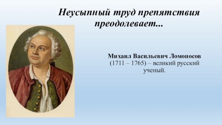 Неусыпный труд препятствия преодолевает...Михаил Васильевич Ломоносов (1711 – 1765) – великий русский ученый.