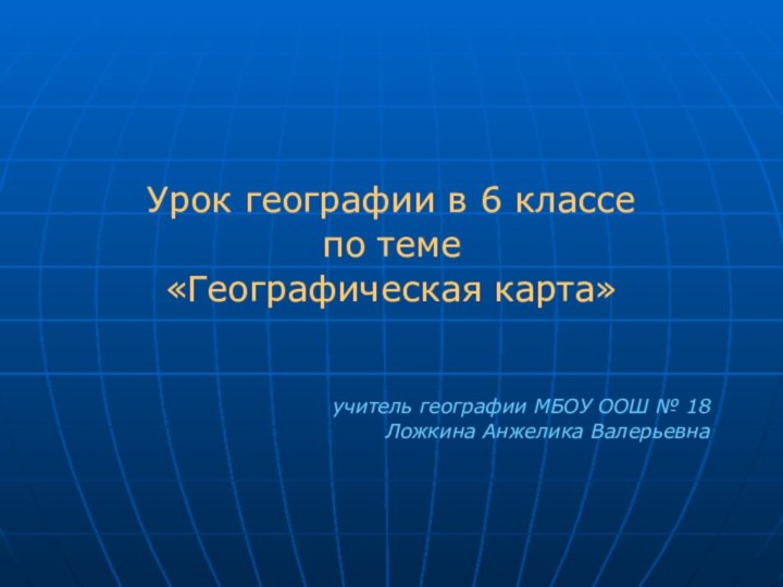 Урок географии в 6 классе по теме «Географическая карта»учитель географии МБОУ ООШ № 18Ложкина Анжелика Валерьевна