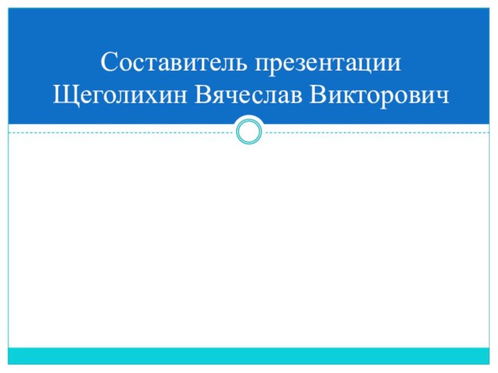 Составитель презентации Щеголихин Вячеслав Викторович