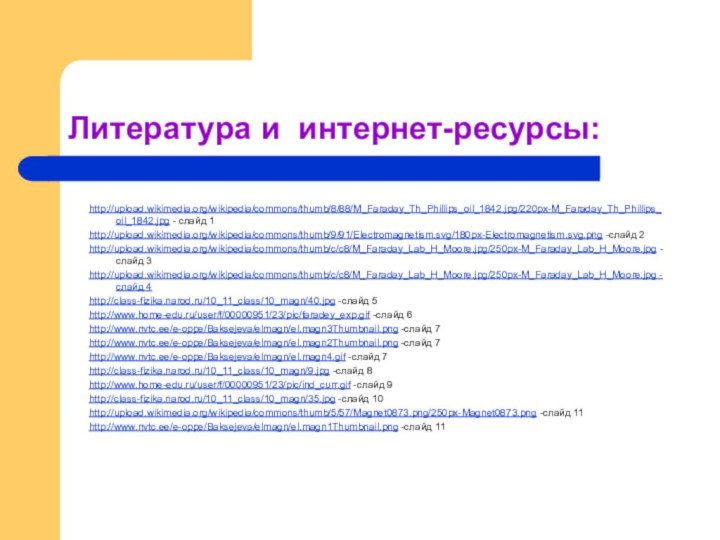 Литература и интернет-ресурсы:http://upload.wikimedia.org/wikipedia/commons/thumb/8/88/M_Faraday_Th_Phillips_oil_1842.jpg/220px-M_Faraday_Th_Phillips_oil_1842.jpg - слайд 1http://upload.wikimedia.org/wikipedia/commons/thumb/9/91/Electromagnetism.svg/180px-Electromagnetism.svg.png -слайд 2http://upload.wikimedia.org/wikipedia/commons/thumb/c/c8/M_Faraday_Lab_H_Moore.jpg/250px-M_Faraday_Lab_H_Moore.jpg -слайд 3http://upload.wikimedia.org/wikipedia/commons/thumb/c/c8/M_Faraday_Lab_H_Moore.jpg/250px-M_Faraday_Lab_H_Moore.jpg -слайд 4