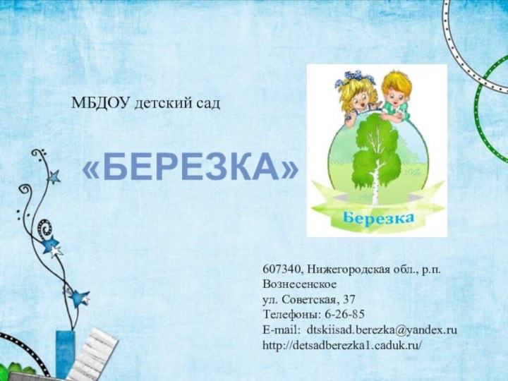 МБДОУ детский сад607340, Нижегородская обл., р.п. Вознесенскоеул. Советская, 37 Телефоны: 6-26-85E-mail: dtskiisad.berezka@yandex.ruhttp://detsadberezka1.caduk.ru/«БЕРЕЗКА»