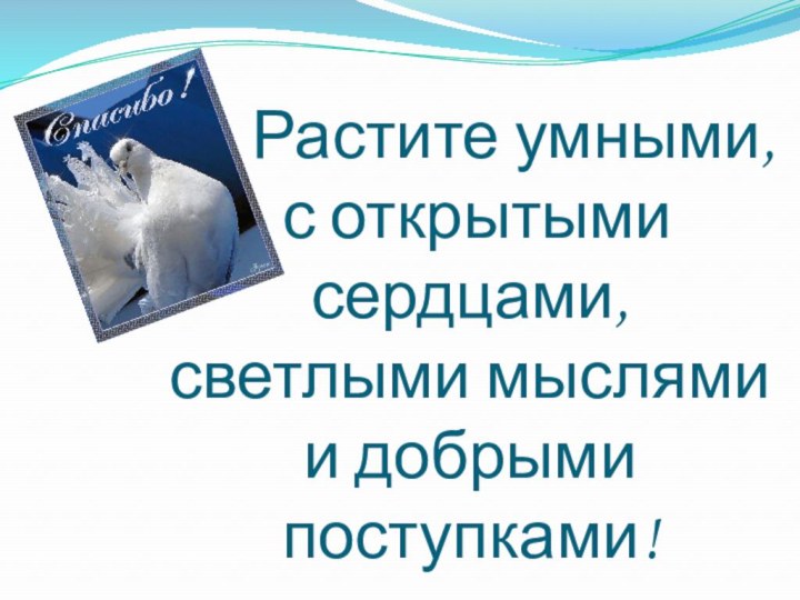 Растите умными,  с открытыми сердцами,  светлыми мыслями  и добрыми поступками!