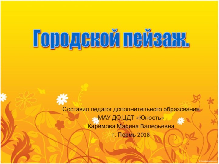 Составил педагог дополнительного образования МАУ ДО ЦДТ «Юность» Каримова Марина Валерьевнаг. Пермь 2018Городской пейзаж.