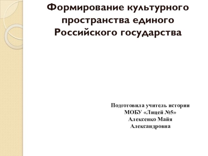 Формирование культурного пространства единого Российского государстваПодготовила учитель истории МОБУ «Лицей №5»Алексенко Майя Александровна