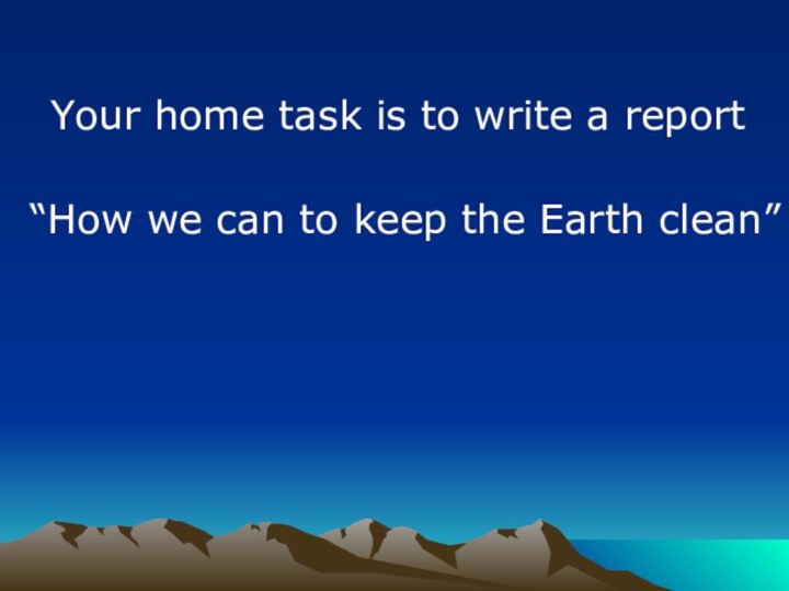 Your home task is to write a report “How we can to keep the Earth clean”