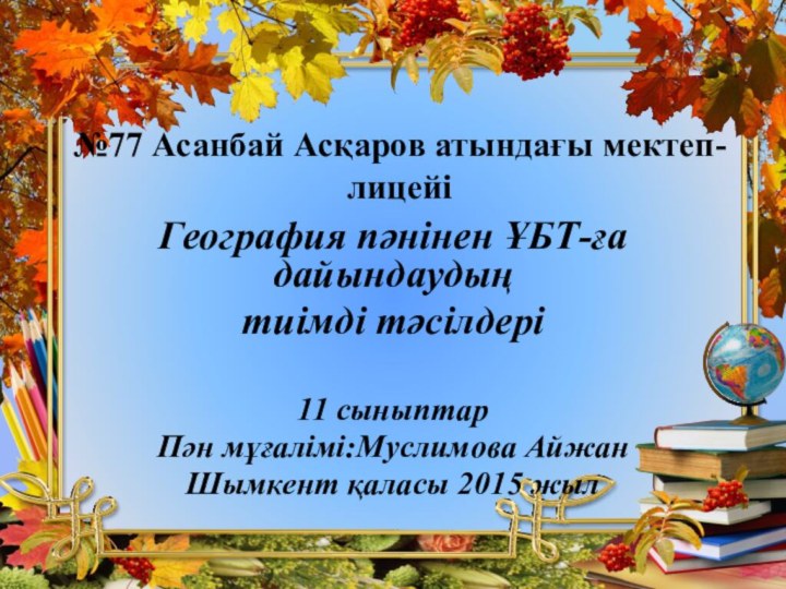 №77 Асанбай Асқаров атындағы мектеп-лицейіГеография пәнінен ҰБТ-ға дайындаудың тиімді тәсілдері11 сыныптарПән мұғалімі:Муслимова АйжанШымкент қаласы 2015 жыл