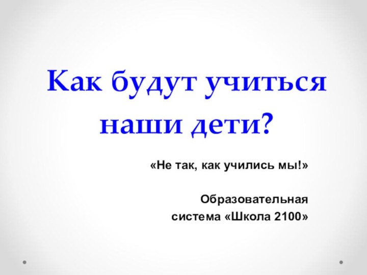 Как будут учиться  наши дети? «Не так, как учились мы!»Образовательная система «Школа 2100»