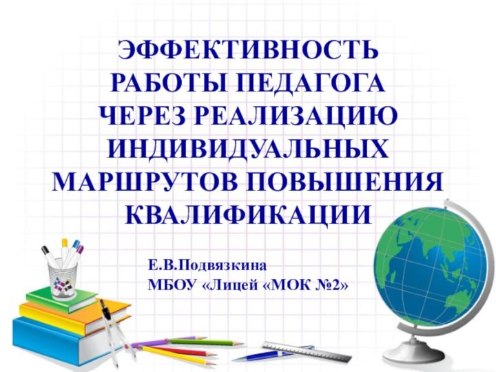 ЭФФЕКТИВНОСТЬ РАБОТЫ ПЕДАГОГА ЧЕРЕЗ РЕАЛИЗАЦИЮ ИНДИВИДУАЛЬНЫХ МАРШРУТОВ ПОВЫШЕНИЯ КВАЛИФИКАЦИИЕ.В.ПодвязкинаМБОУ «Лицей «МОК №2»