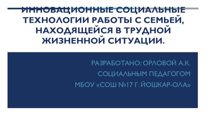 Инновационные социальные технологии работы с семьей, находящейся в трудной жизненной ситуации.Разработано: Орловой