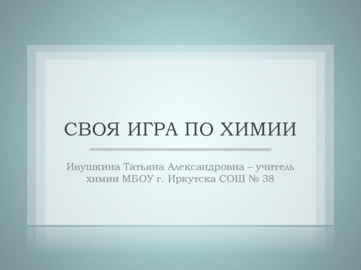 СВОЯ ИГРА ПО ХИМИИИвушкина Татьяна Александровна – учитель химии МБОУ г. Иркутска СОШ № 38