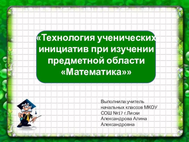 «Технология ученических инициатив при изучении предметной области «Математика»»Выполнила:учитель начальных классов МКОУ СОШ №17 г.ЛискиАлександрова Алина Александровна