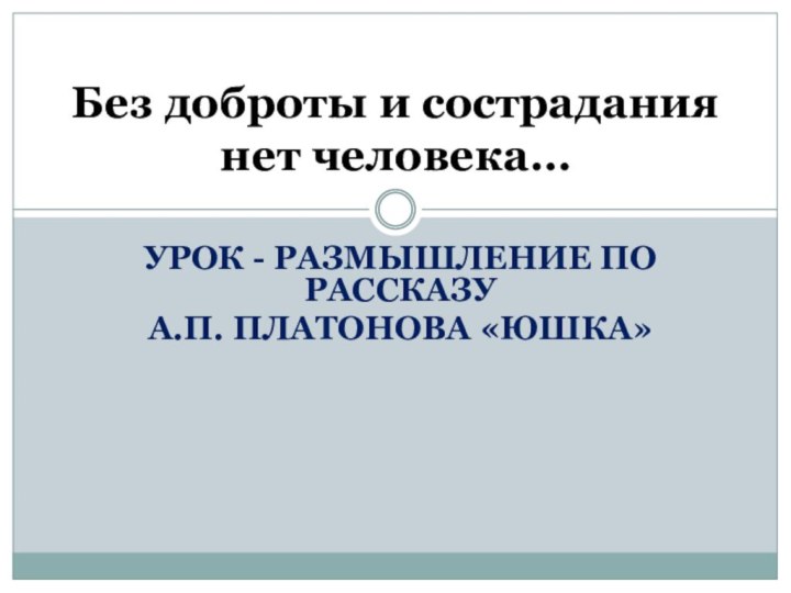 УРОК - РАЗМЫШЛЕНИЕ ПО РАССКАЗУ А.П. ПЛАТОНОВА «ЮШКА»Без доброты и сострадания нет человека…