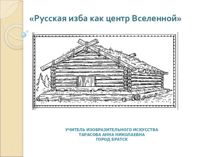 «Русская изба как центр Вселенной»УЧИТЕЛЬ ИЗОБРАЗИТЕЛЬНОГО ИСКУССТВАТАРАСОВА АННА НИКОЛАЕВНАГОРОД БРАТСК