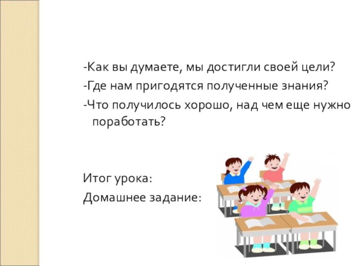 -Как вы думаете, мы достигли своей цели?-Где нам пригодятся полученные знания?-Что получилось