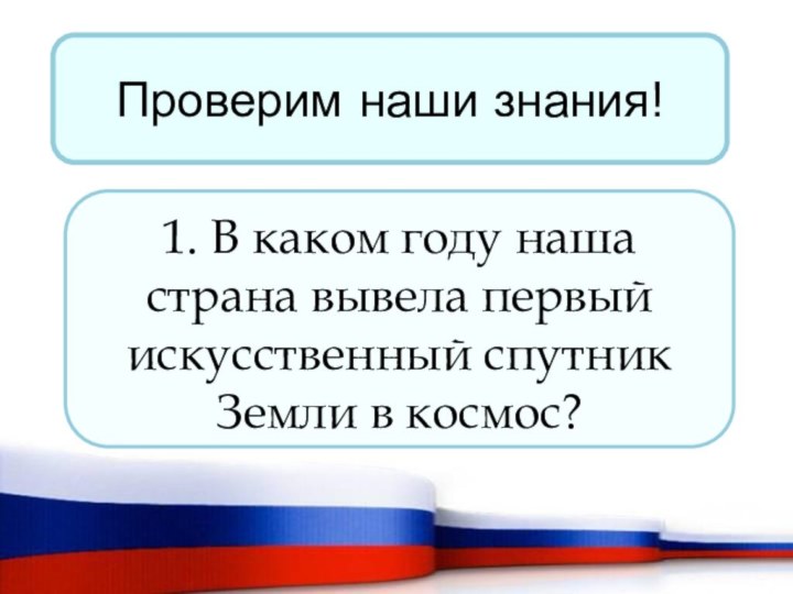 Проверим наши знания!1. В каком году наша страна вывела первый искусственный спутник Земли в космос?