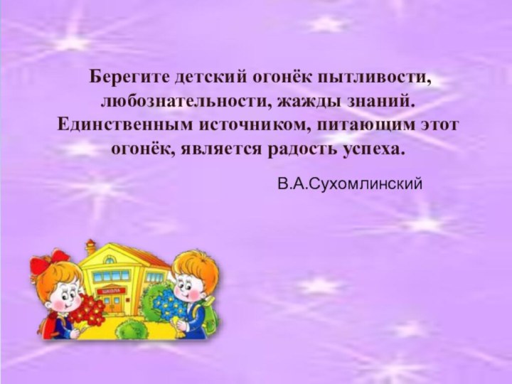 Берегите детский огонёк пытливости, любознательности, жажды знаний. Единственным источником, питающим этот