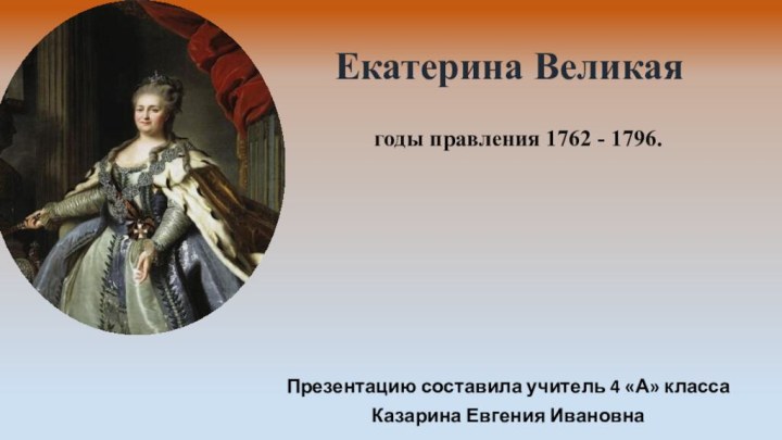 годы правления 1762 - 1796. Екатерина ВеликаяПрезентацию составила учитель 4 «А» классаКазарина Евгения Ивановна