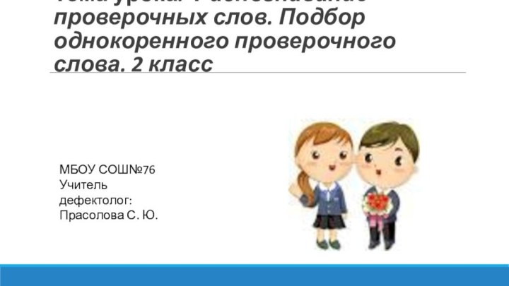 Тема урока: Распознавание проверочных слов. Подбор однокоренного проверочного слова. 2 классМБОУ СОШ№76Учитель дефектолог:Прасолова С. Ю.