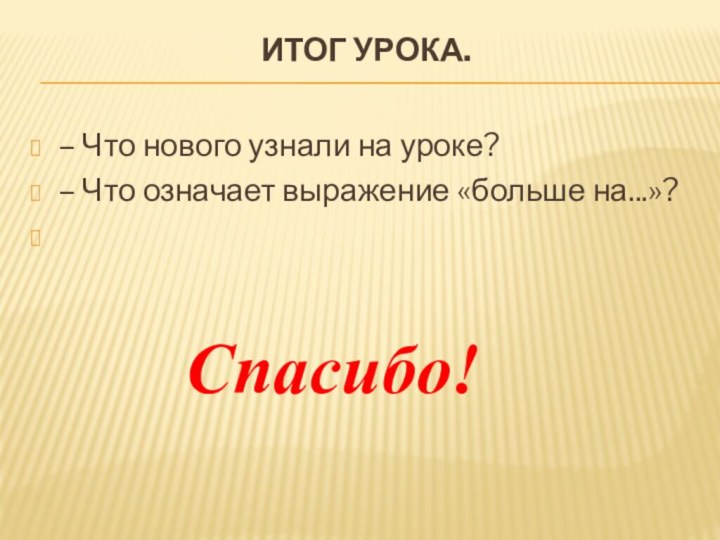 Итог урока. – Что нового узнали на уроке?– Что означает выражение «больше на...»? Спасибо!